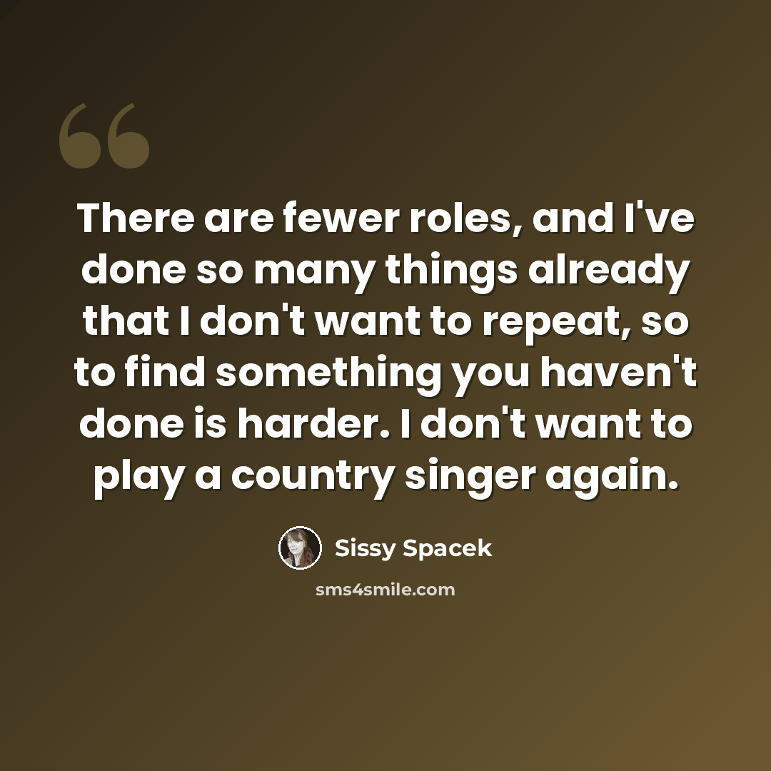 “There are fewer roles, and I've done so many things already that I don't want to repeat, so to find something you haven't done is harder. I don't want to play a country singer again.” quote by Sissy Spacek