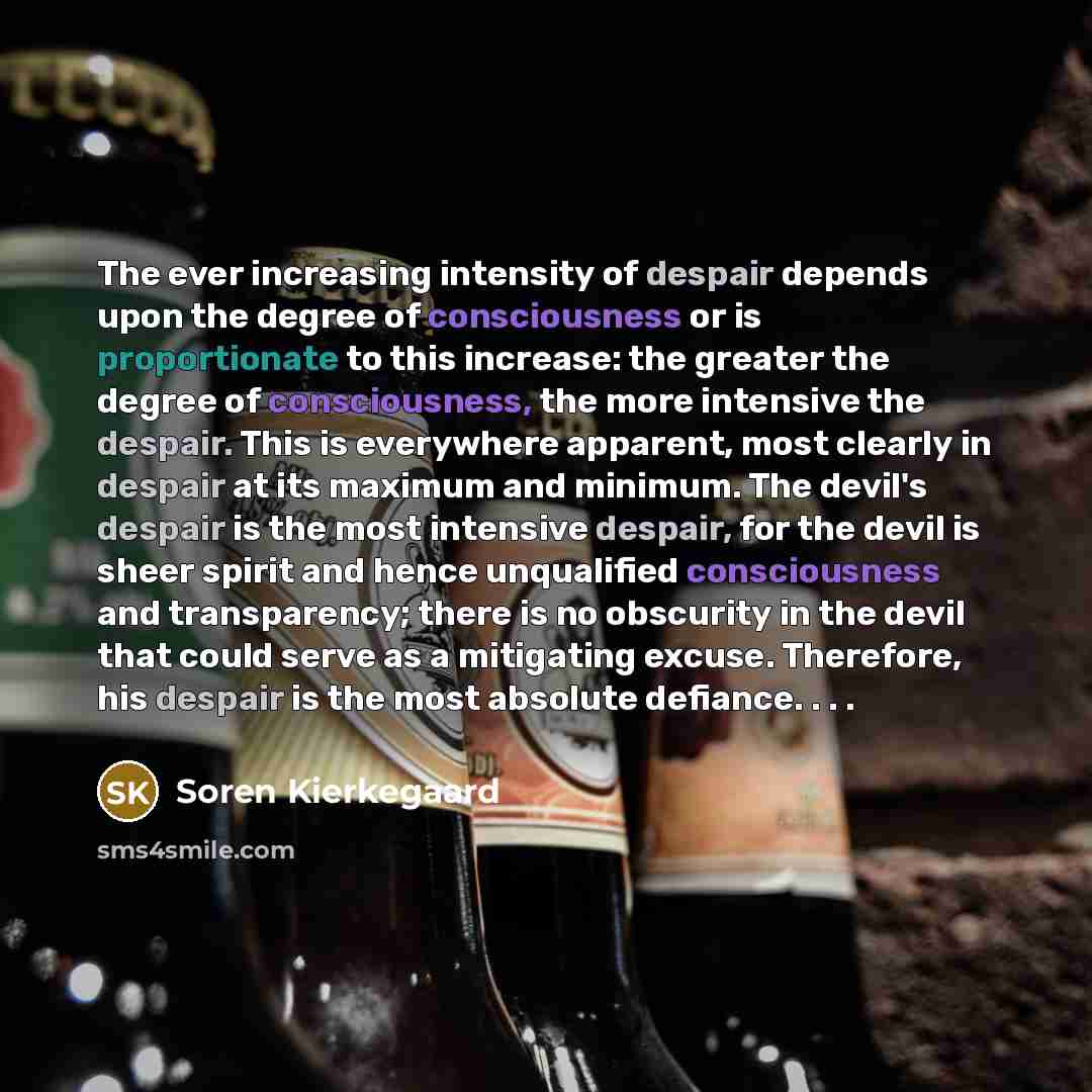 “The ever increasing intensity of despair depends upon the degree of consciousness or is proportionate to this increase: the greater the degree of consciousness, the more intensive the despair. This is everywhere apparent, most clearly in despair at its maximum and minimum. The devil's despair is…” quote by Soren Kierkegaard