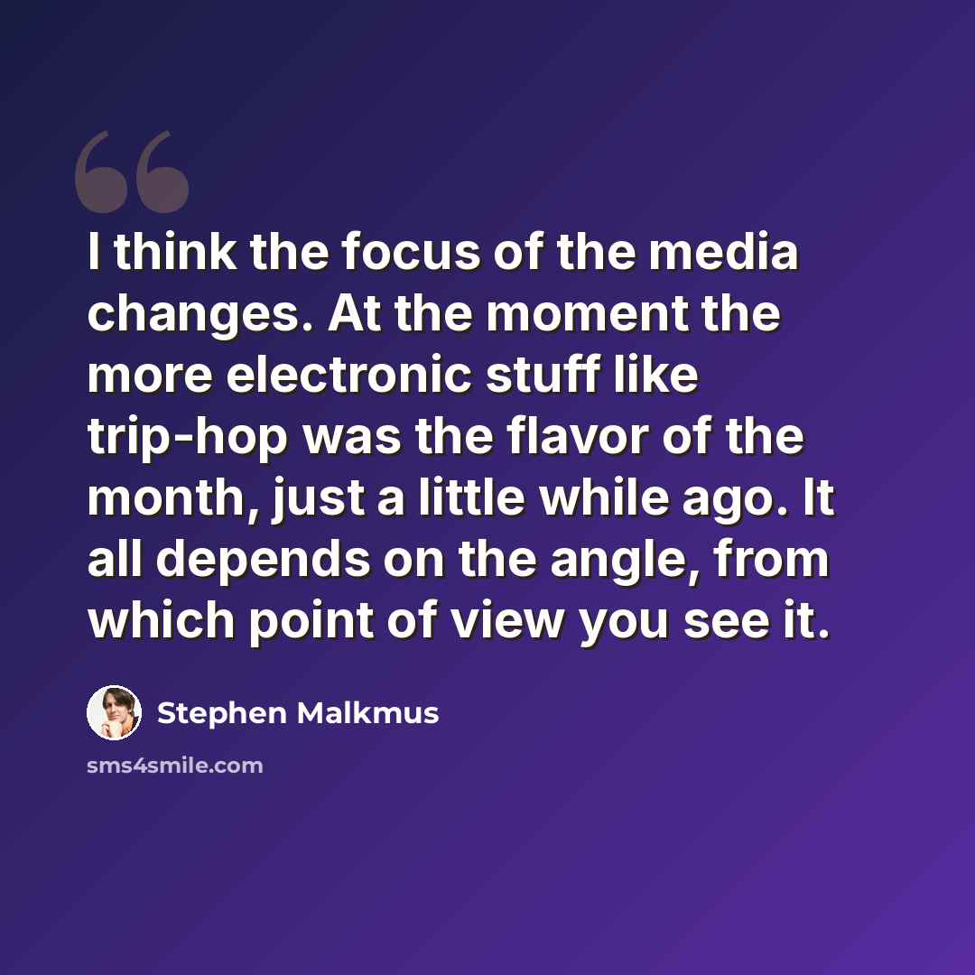“I think the focus of the media changes. At the moment the more electronic stuff like trip-hop was the flavor of the month, just a little while ago. It all depends on the angle, from which point of view you see it.” quote by Stephen Malkmus