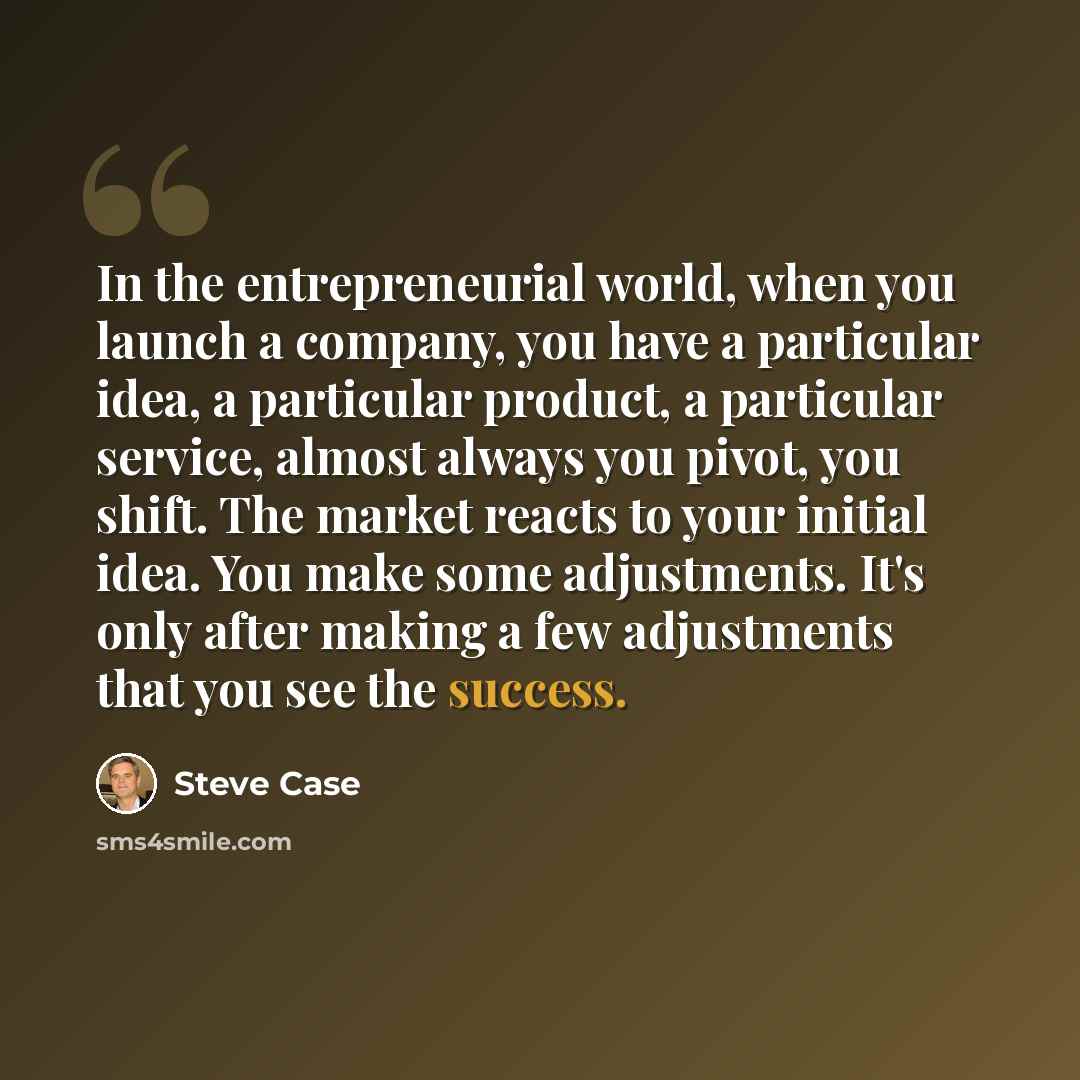 “In the entrepreneurial world, when you launch a company, you have a particular idea, a particular product, a particular service, almost always you pivot, you shift. The market reacts to your initial idea. You make some adjustments. It's only after making a few adjustments that you see the success.” quote by Steve Case