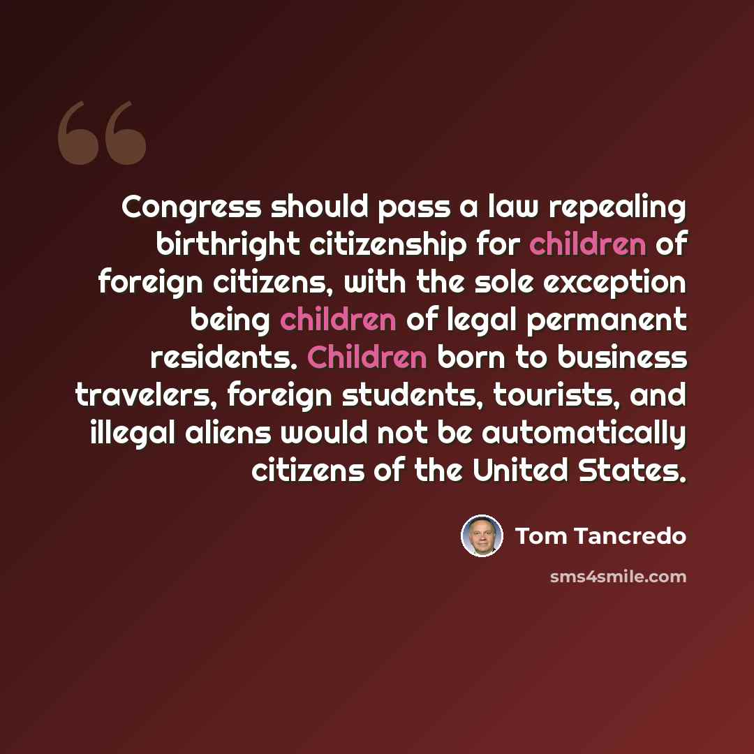“Congress should pass a law repealing birthright citizenship for children of foreign citizens, with the sole exception being children of legal permanent residents. Children born to business travelers, foreign students, tourists, and illegal aliens would not be automatically citizens of the United…” quote by Tom Tancredo