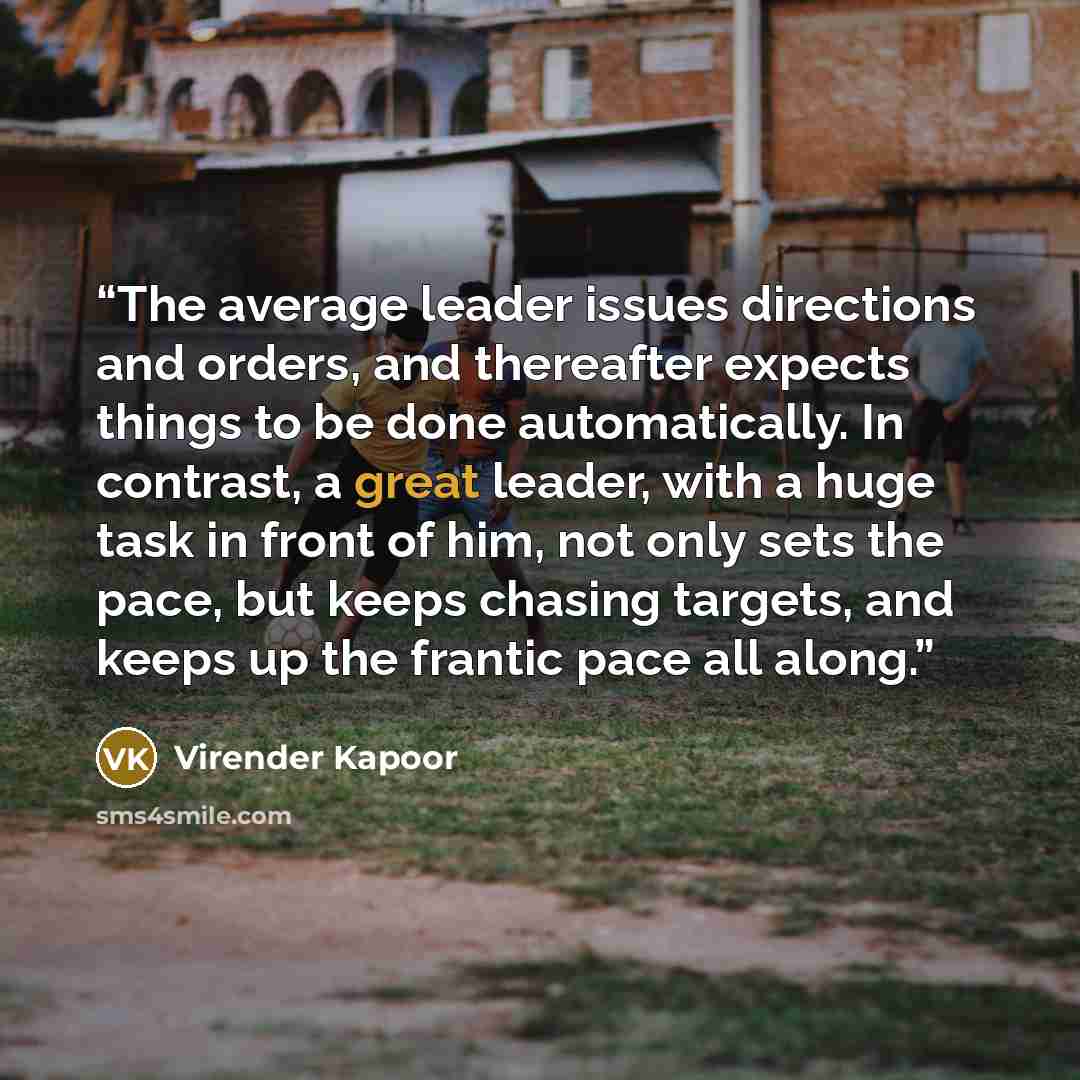 “The average leader issues directions and orders, and thereafter expects things to be done automatically. In contrast, a great leader, with a huge task in front of him, not only sets the pace, but keeps chasing targets, and keeps up the frantic pace all along.” quote by Virender Kapoor