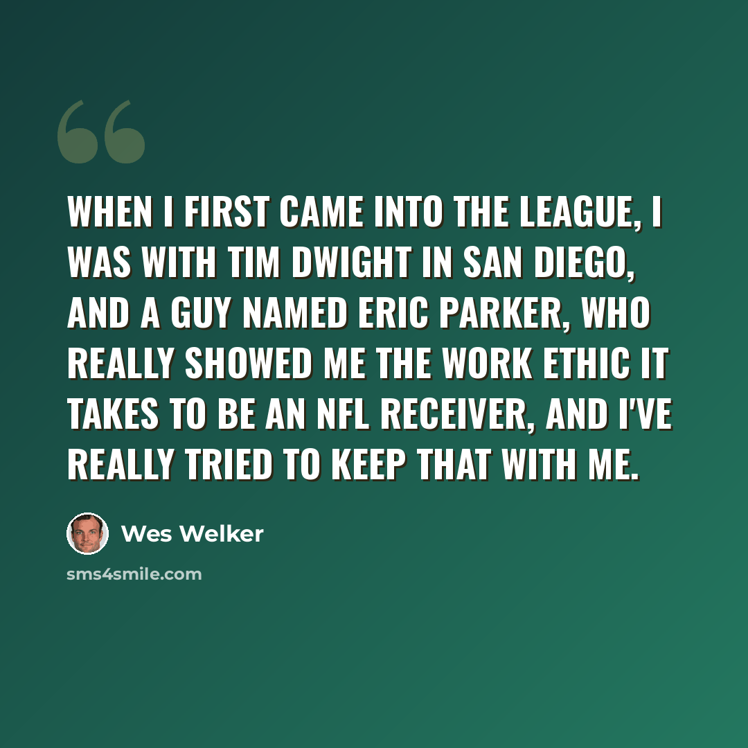 “When I first came into the league, I was with Tim Dwight in San Diego, and a guy named Eric Parker, who really showed me the work ethic it takes to be an NFL receiver, and I've really tried to keep that with me.” quote by Wes Welker