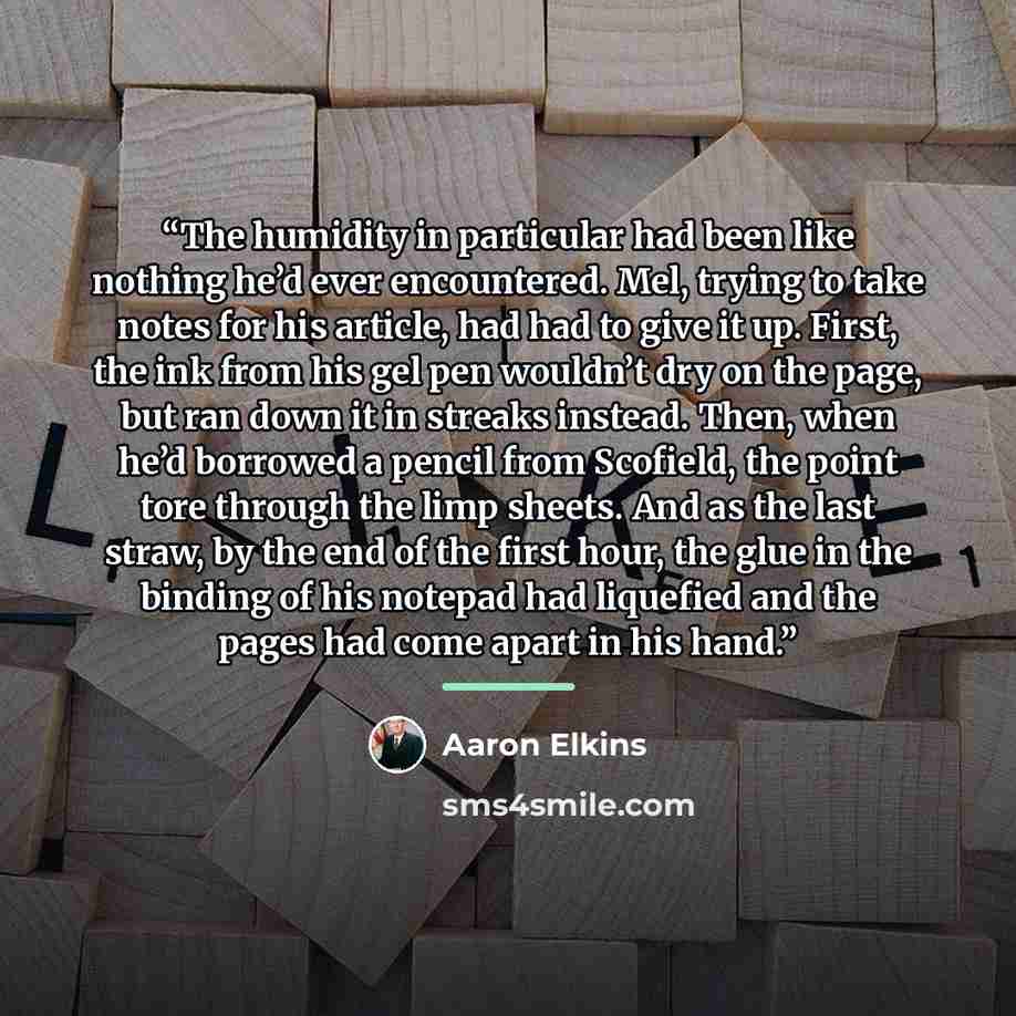 “The humidity in particular had been like nothing he’d ever encountered. Mel, trying to take notes for his article, had had to give it up. First, the ink from his gel pen wouldn’t dry on the page, but ran down it in streaks instead. Then, when he’d borrowed a pencil from Scofield, the point tore…” quote by Aaron Elkins