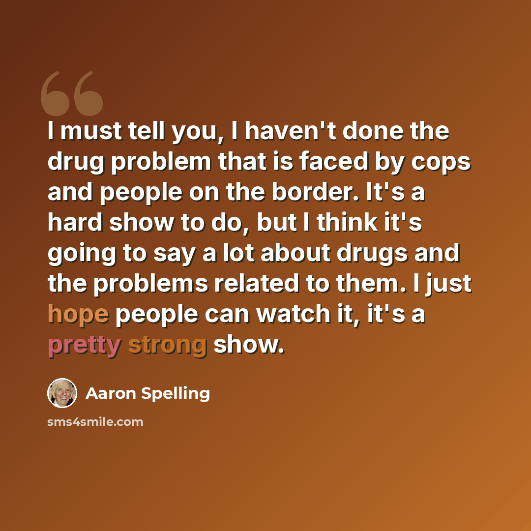 “I must tell you, I haven't done the drug problem that is faced by cops and people on the border. It's a hard show to do, but I think it's going to say a lot about drugs and the problems related to them. I just hope people can watch it, it's a pretty strong show.” quote by Aaron Spelling