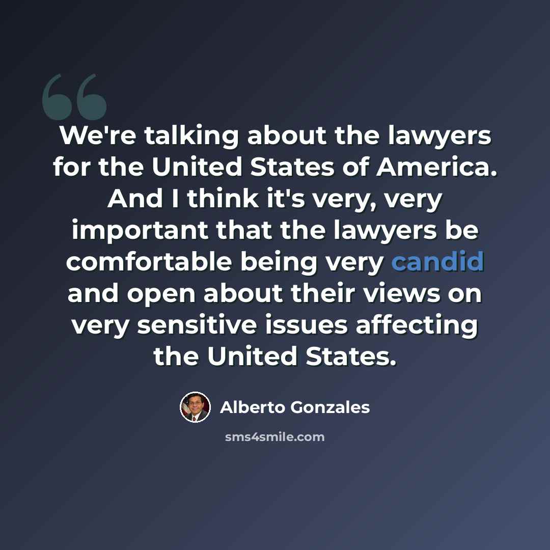 “We're talking about the lawyers for the United States of America. And I think it's very, very important that the lawyers be comfortable being very candid and open about their views on very sensitive issues affecting the United States.” quote by Alberto Gonzales