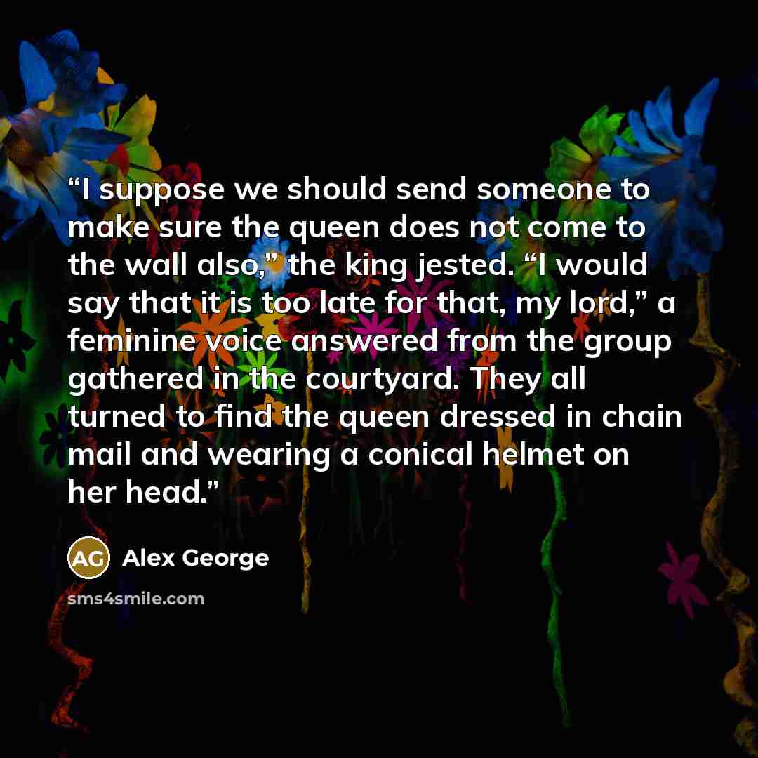 “I suppose we should send someone to make sure the queen does not come to the wall also,” the king jested. “I would say that it is too late for that, my lord,” a feminine voice answered from the group gathered in the courtyard. They all turned to find the queen dressed in chain mail and wearing a…” quote by Alex George