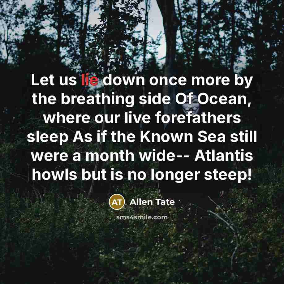 “Let us lie down once more by the breathing side Of Ocean, where our live forefathers sleep As if the Known Sea still were a month wide-- Atlantis howls but is no longer steep!” quote by Allen Tate