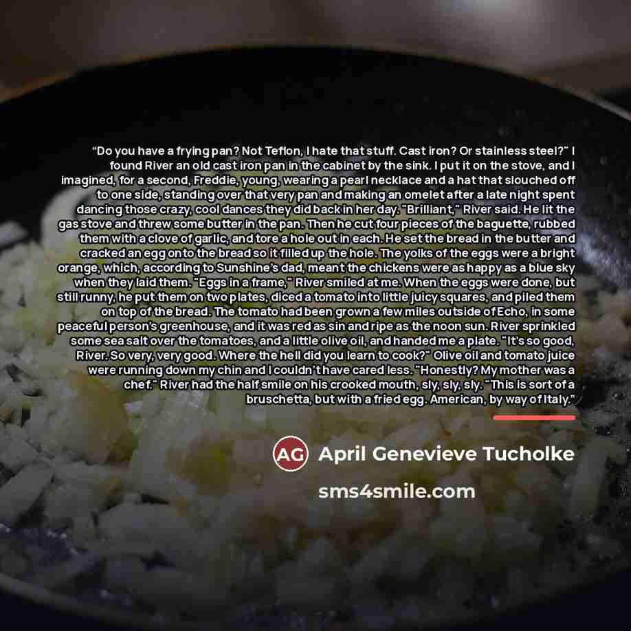 “Do you have a frying pan? Not Teflon, I hate that stuff. Cast iron? Or stainless steel?" I found River an old cast iron pan in the cabinet by the sink. I put it on the stove, and I imagined, for a second, Freddie, young, wearing a pearl necklace and a hat that slouched off to one side, standing…” quote by April Genevieve Tucholke