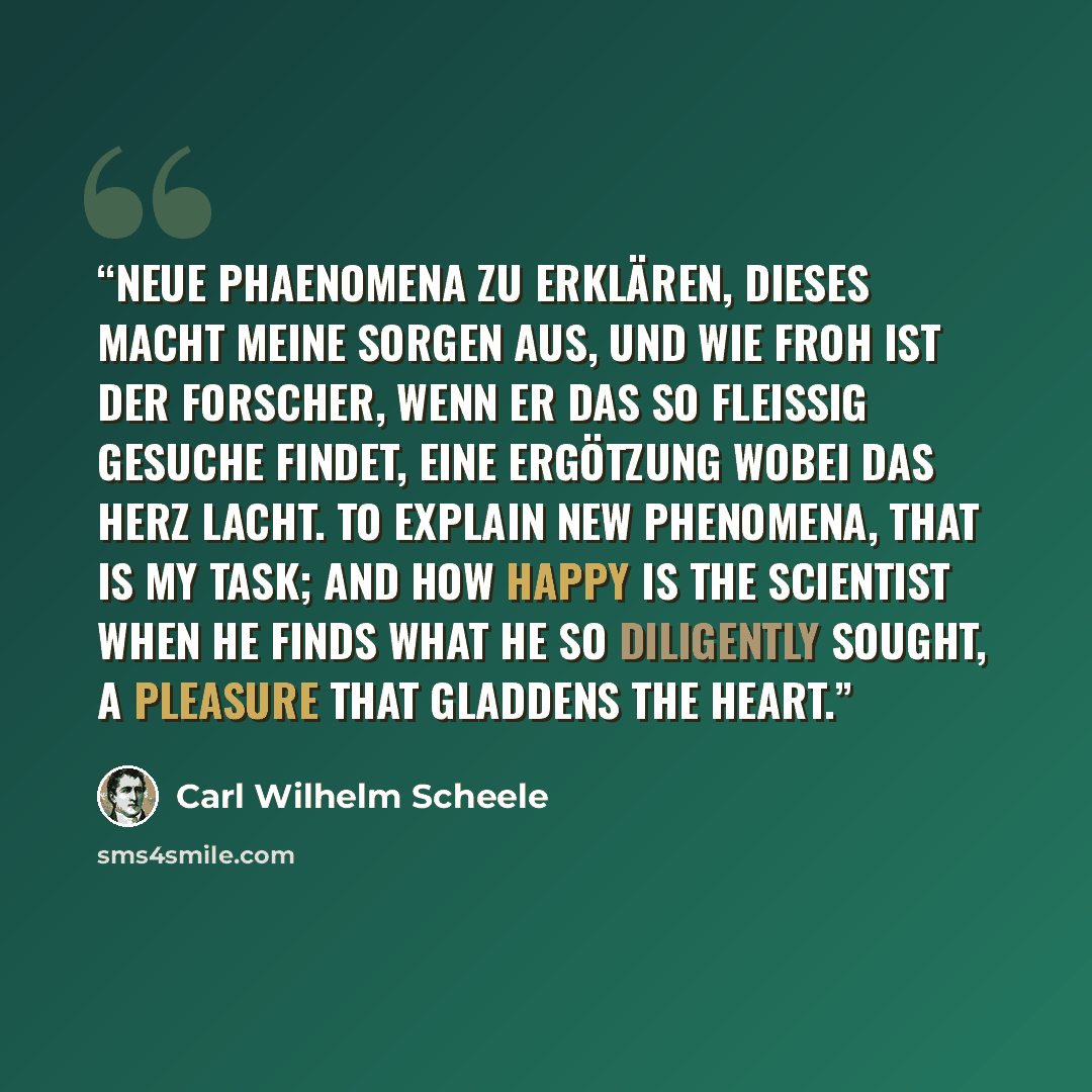 “Neue Phaenomena zu erklären, dieses macht meine Sorgen aus, und wie froh ist der Forscher, wenn er das so fleissig Gesuche findet, eine Ergötzung wobei das Herz lacht. To explain new phenomena, that is my task; and how happy is the scientist when he finds what he so diligently sought, a pleasure…” quote by Carl Wilhelm Scheele