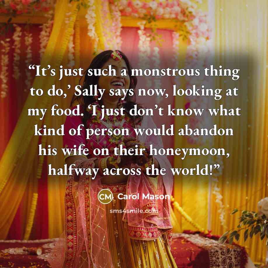 “It’s just such a monstrous thing to do,’ Sally says now, looking at my food. ‘I just don’t know what kind of person would abandon his wife on their honeymoon, halfway across the world!” quote by Carol Mason