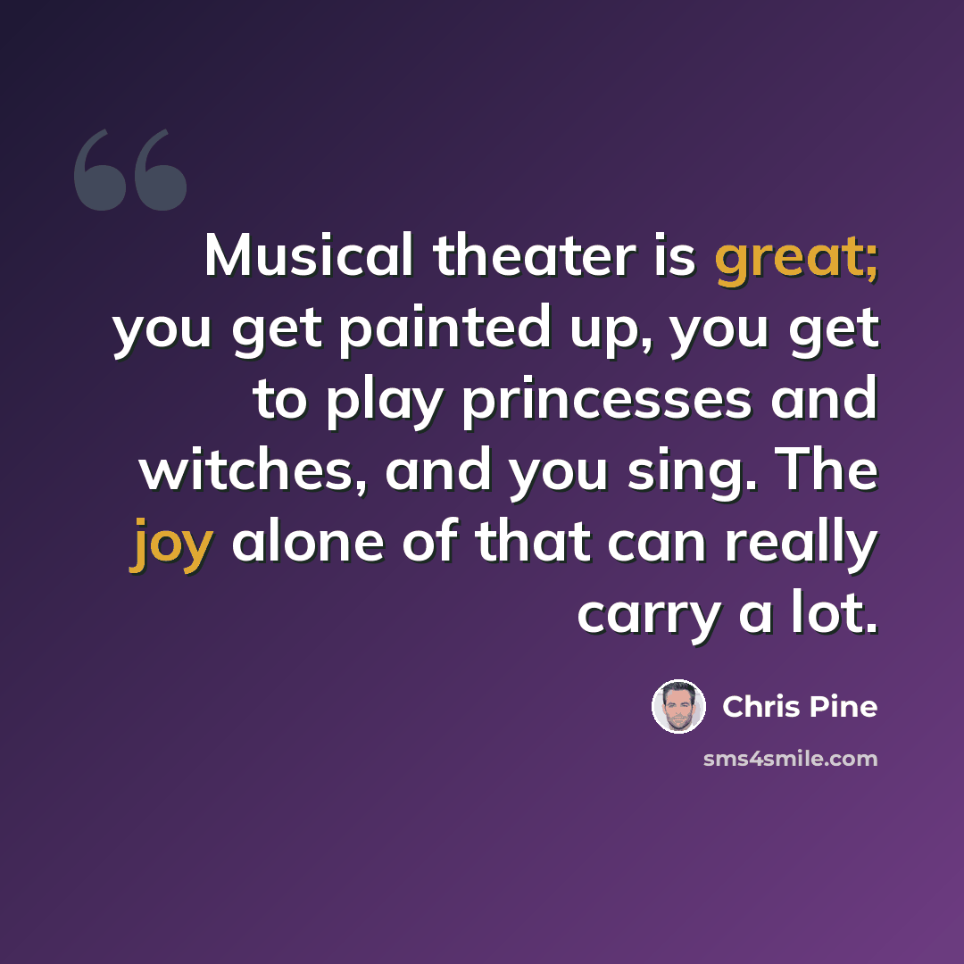 “Musical theater is great; you get painted up, you get to play princesses and witches, and you sing. The joy alone of that can really carry a lot.” quote by Chris Pine