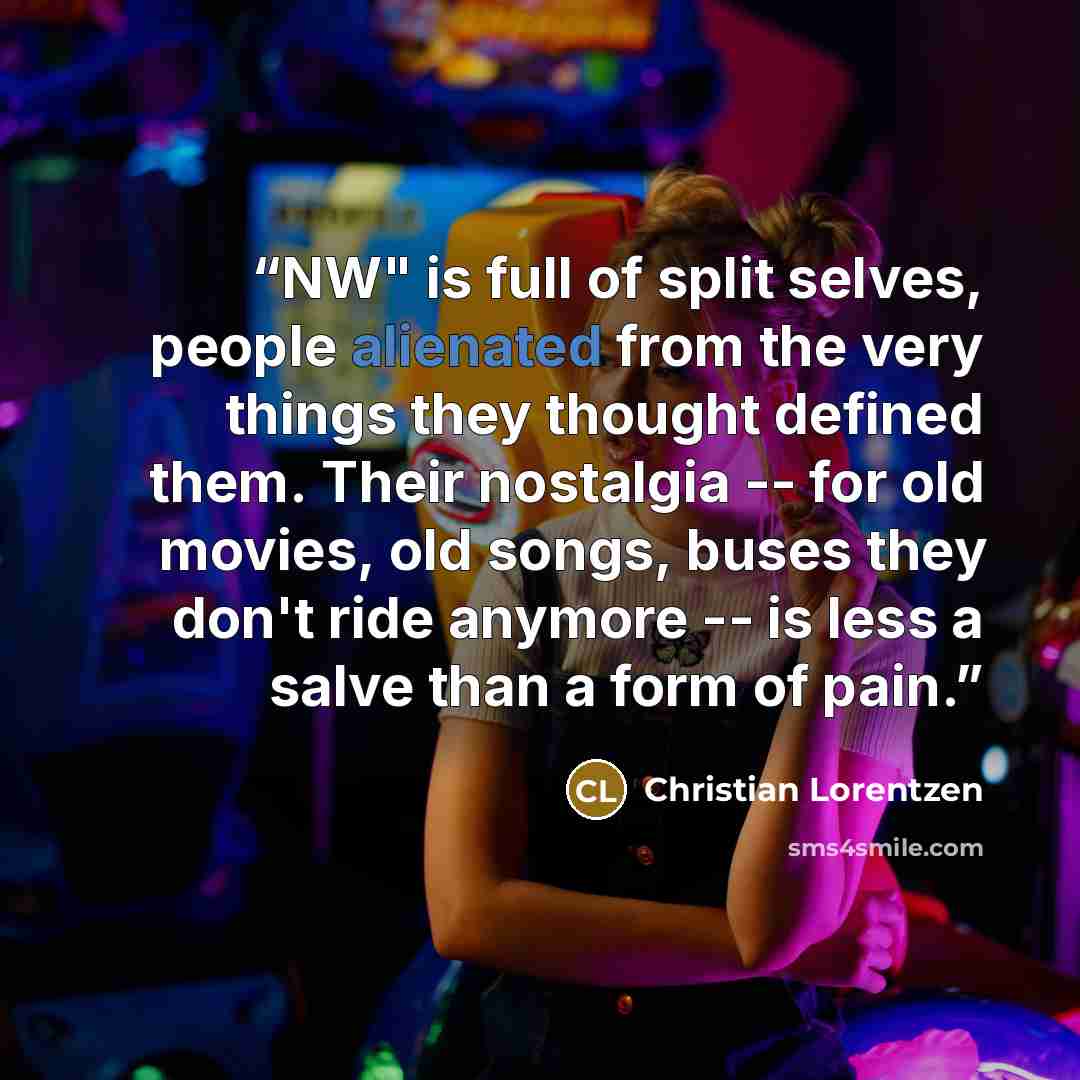 “NW" is full of split selves, people alienated from the very things they thought defined them. Their nostalgia -- for old movies, old songs, buses they don't ride anymore -- is less a salve than a form of pain.” quote by Christian Lorentzen