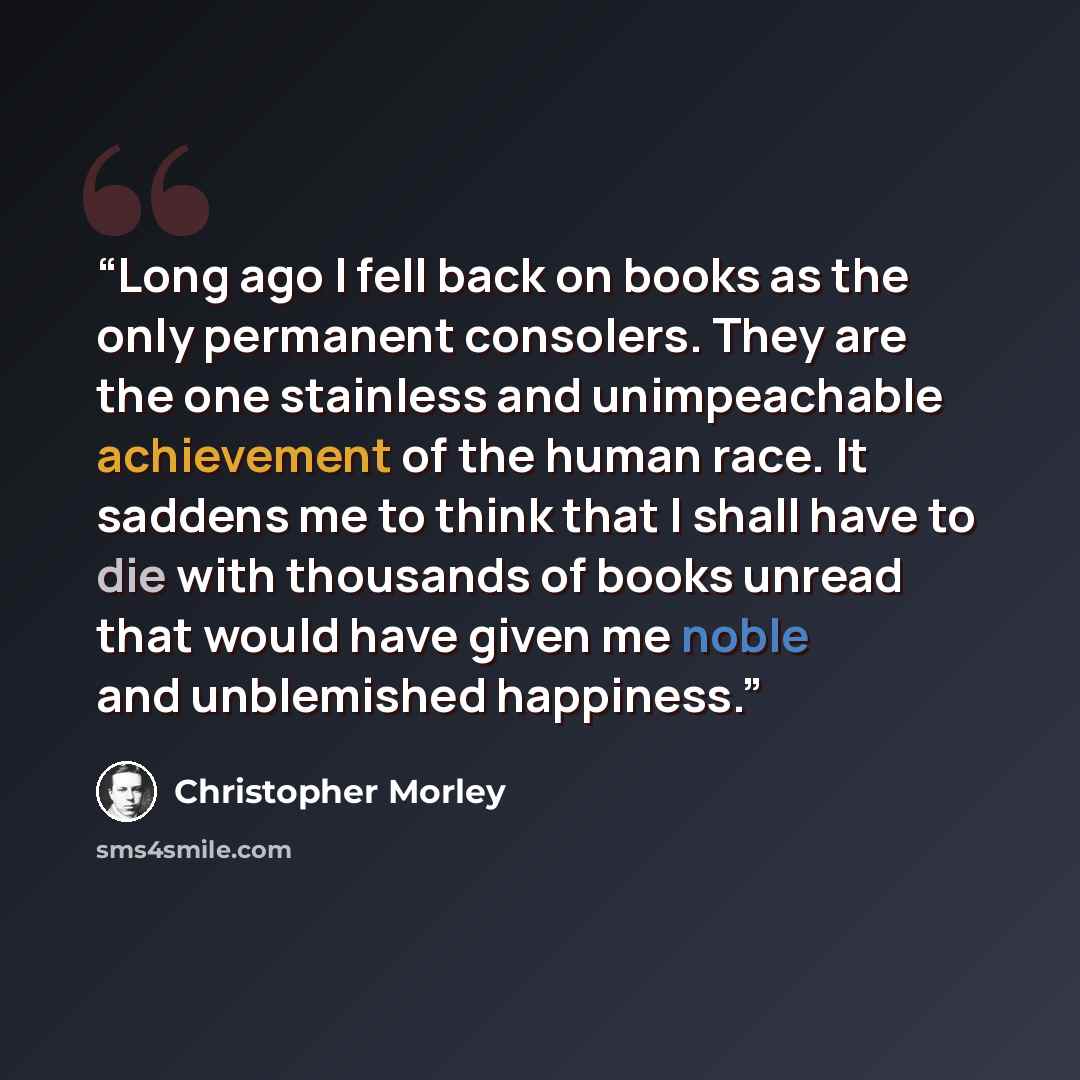 “Long ago I fell back on books as the only permanent consolers. They are the one stainless and unimpeachable achievement of the human race. It saddens me to think that I shall have to die with thousands of books unread that would have given me noble and unblemished happiness.” quote by Christopher Morley