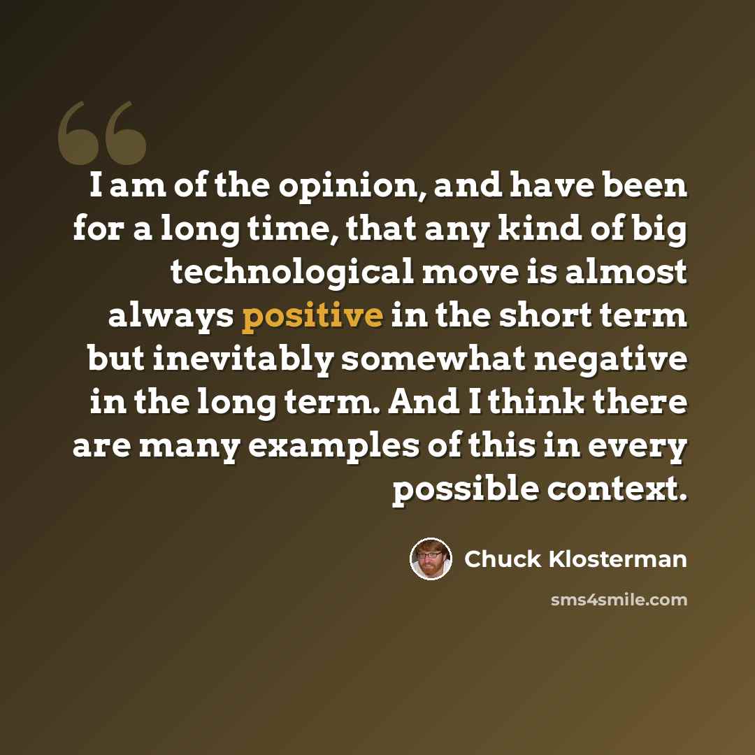 “I am of the opinion, and have been for a long time, that any kind of big technological move is almost always positive in the short term but inevitably somewhat negative in the long term. And I think there are many examples of this in every possible context.” quote by Chuck Klosterman