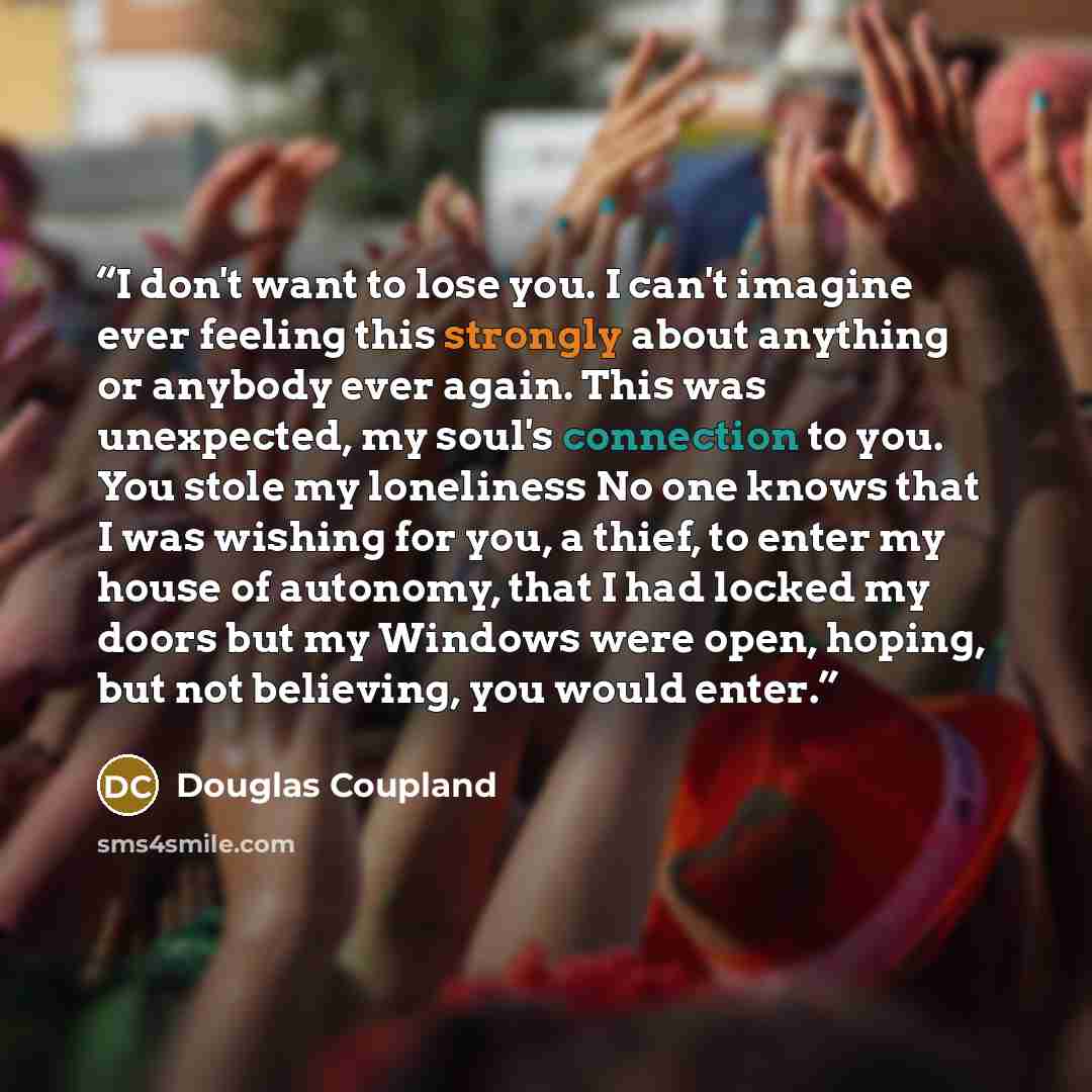 “I don't want to lose you. I can't imagine ever feeling this strongly about anything or anybody ever again. This was unexpected, my soul's connection to you. You stole my loneliness No one knows that I was wishing for you, a thief, to enter my house of autonomy, that I had locked my doors but my…” quote by Douglas Coupland