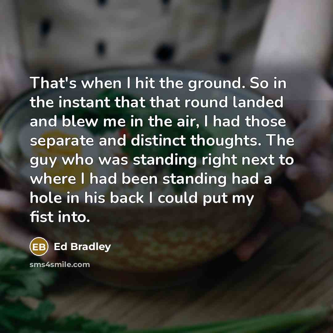 “That's when I hit the ground. So in the instant that that round landed and blew me in the air, I had those separate and distinct thoughts. The guy who was standing right next to where I had been standing had a hole in his back I could put my fist into.” quote by Ed Bradley