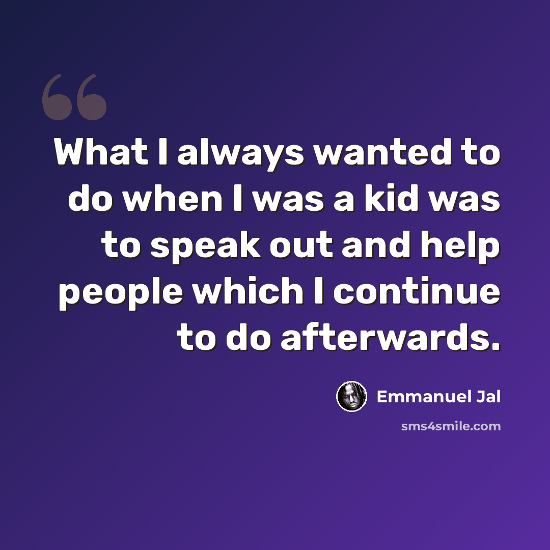 “What I always wanted to do when I was a kid was to speak out and help people which I continue to do afterwards.” quote by Emmanuel Jal