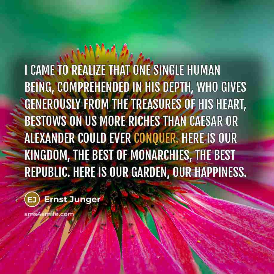 “I came to realize that one single human being, comprehended in his depth, who gives generously from the treasures of his heart, bestows on us more riches than Caesar or Alexander could ever conquer. Here is our kingdom, the best of monarchies, the best republic. Here is our garden, our happiness.” quote by Ernst Junger