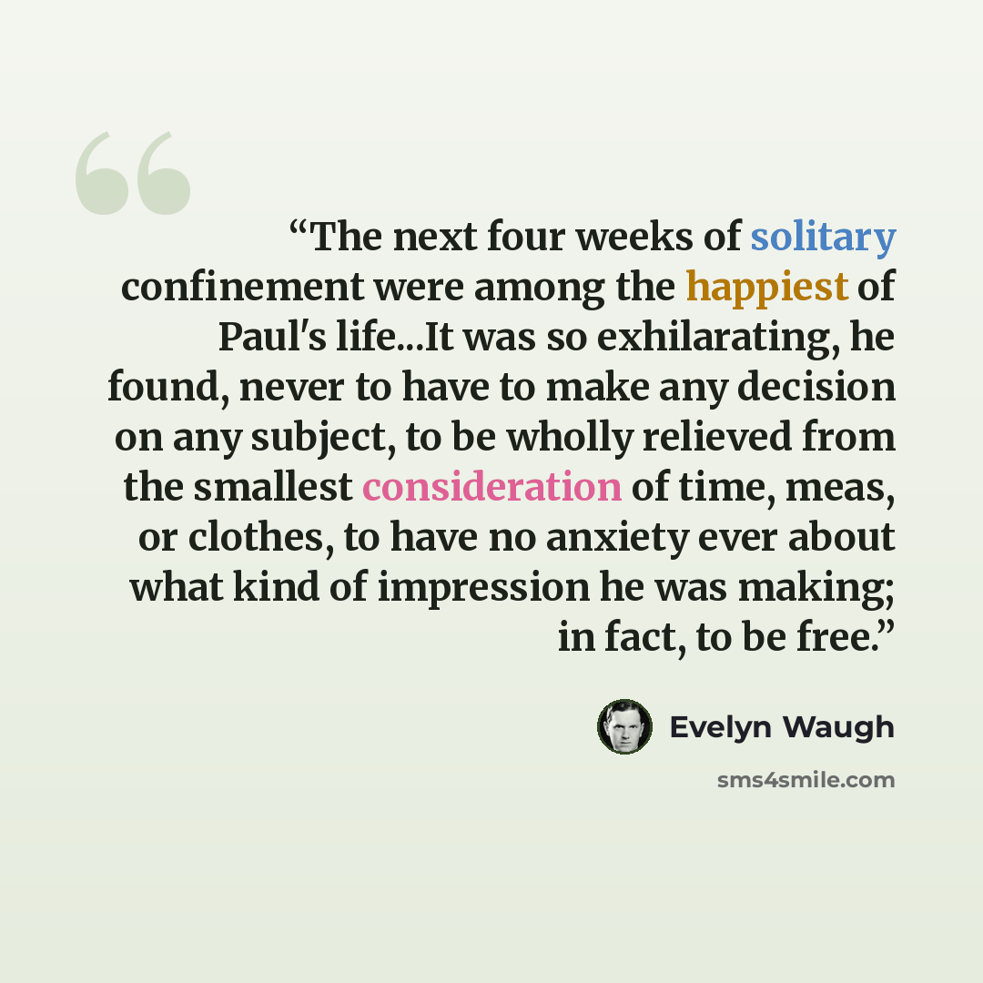 “The next four weeks of solitary confinement were among the happiest of Paul's life...It was so exhilarating, he found, never to have to make any decision on any subject, to be wholly relieved from the smallest consideration of time, meas, or clothes, to have no anxiety ever about what kind of…” quote by Evelyn Waugh
