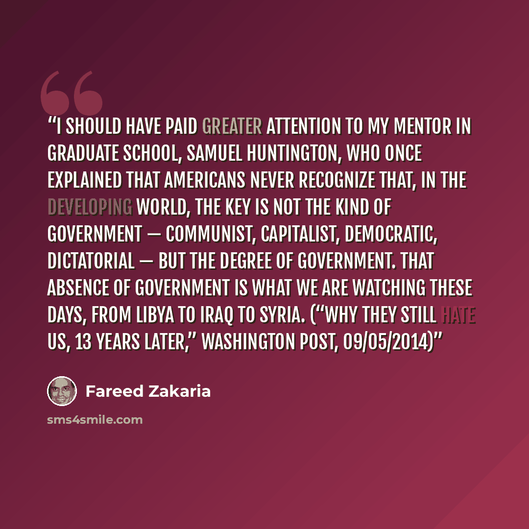 “I should have paid greater attention to my mentor in graduate school, Samuel Huntington, who once explained that Americans never recognize that, in the developing world, the key is not the kind of government — communist, capitalist, democratic, dictatorial — but the degree of government. That…” quote by Fareed Zakaria