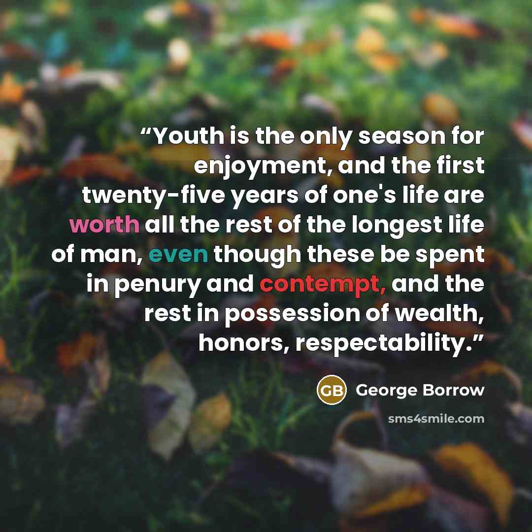 “Youth is the only season for enjoyment, and the first twenty-five years of one's life are worth all the rest of the longest life of man, even though these be spent in penury and contempt, and the rest in possession of wealth, honors, respectability.” quote by George Borrow