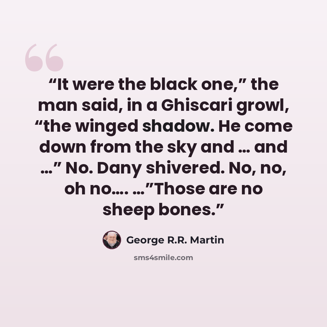 “It were the black one,” the man said, in a Ghiscari growl, “the winged shadow. He come down from the sky and … and …” No. Dany shivered. No, no, oh no…. …”Those are no sheep bones.” quote by George R.R. Martin