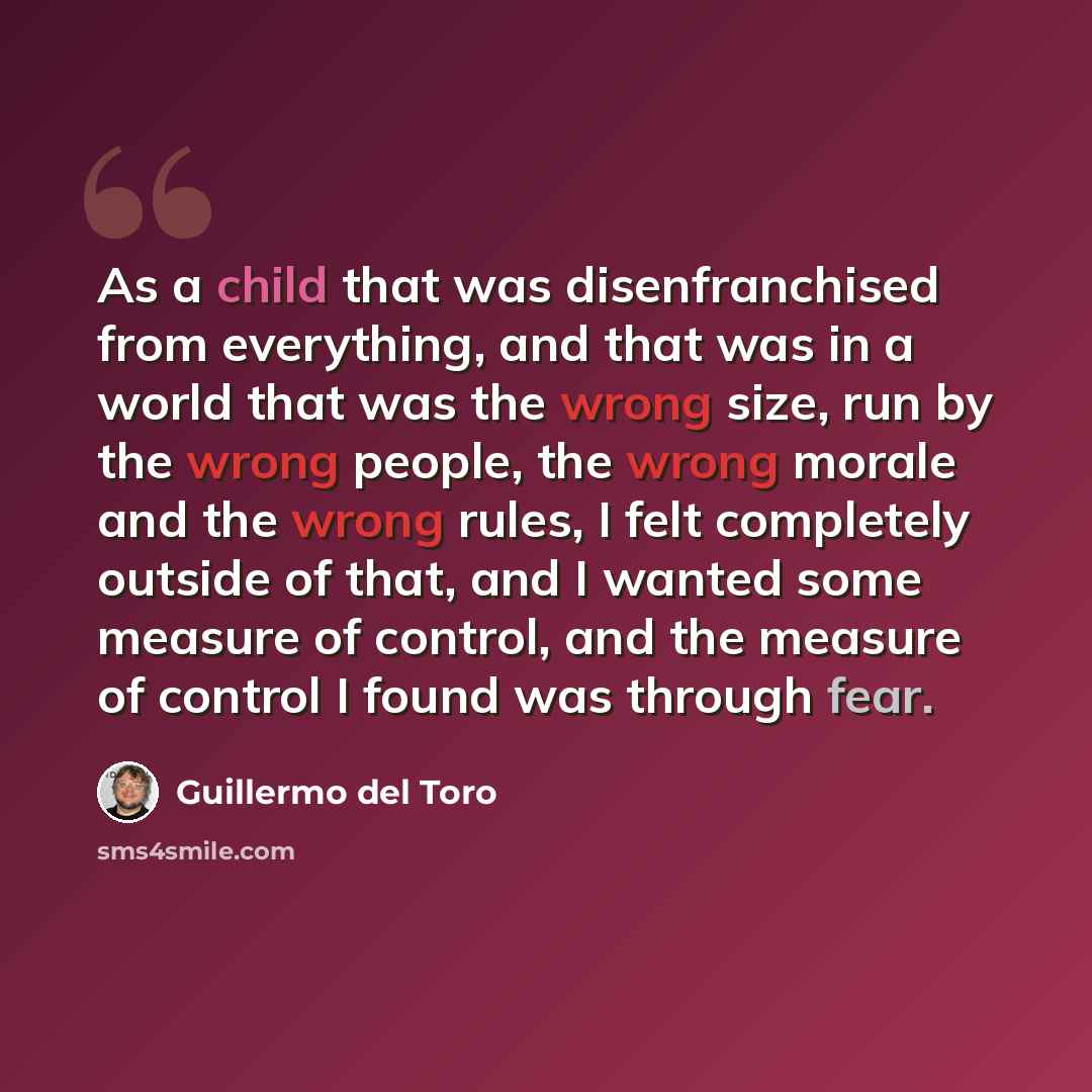 “As a child that was disenfranchised from everything, and that was in a world that was the wrong size, run by the wrong people, the wrong morale and the wrong rules, I felt completely outside of that, and I wanted some measure of control, and the measure of control I found was through fear.” quote by Guillermo del Toro