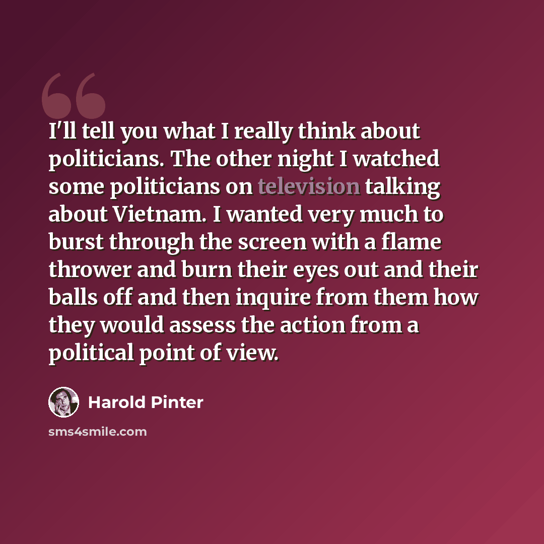 “I'll tell you what I really think about politicians. The other night I watched some politicians on television talking about Vietnam. I wanted very much to burst through the screen with a flame thrower and burn their eyes out and their balls off and then inquire from them how they would assess the…” quote by Harold Pinter