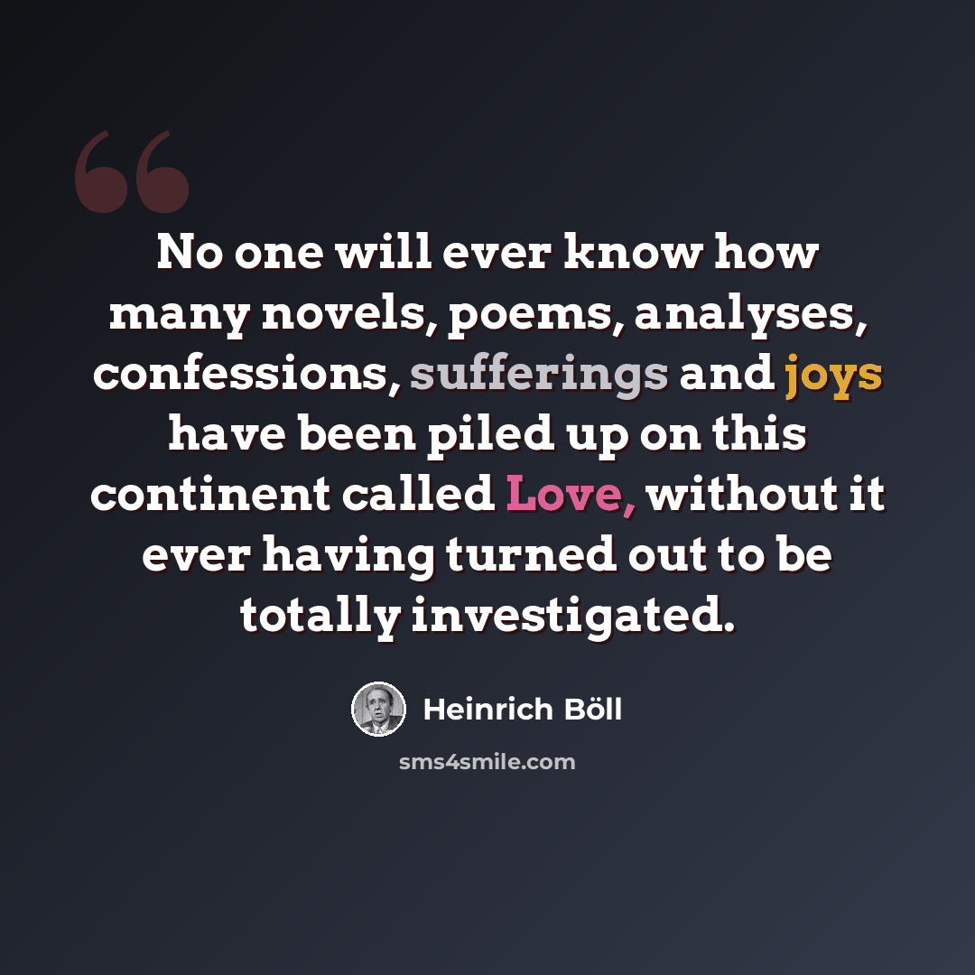 “No one will ever know how many novels, poems, analyses, confessions, sufferings and joys have been piled up on this continent called Love, without it ever having turned out to be totally investigated.” quote by Heinrich Boll