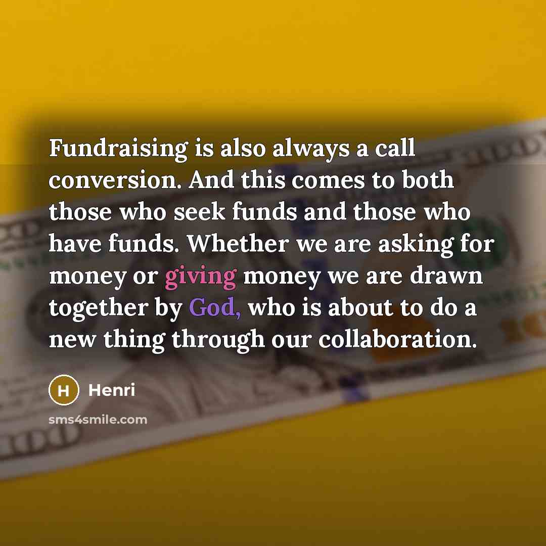“Fundraising is also always a call conversion. And this comes to both those who seek funds and those who have funds. Whether we are asking for money or giving money we are drawn together by God, who is about to do a new thing through our collaboration.” quote by Henri