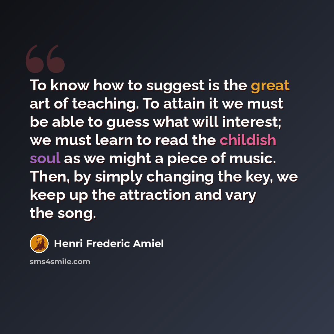 “To know how to suggest is the great art of teaching. To attain it we must be able to guess what will interest; we must learn to read the childish soul as we might a piece of music. Then, by simply changing the key, we keep up the attraction and vary the song.” quote by Henri Frederic Amiel