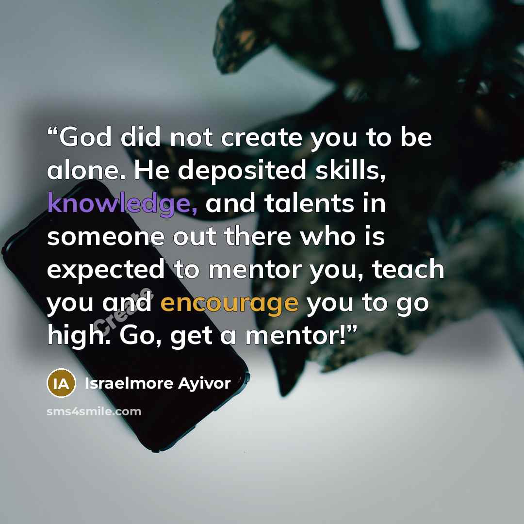 “God did not create you to be alone. He deposited skills, knowledge, and talents in someone out there who is expected to mentor you, teach you and encourage you to go high. Go, get a mentor!” quote by Israelmore Ayivor