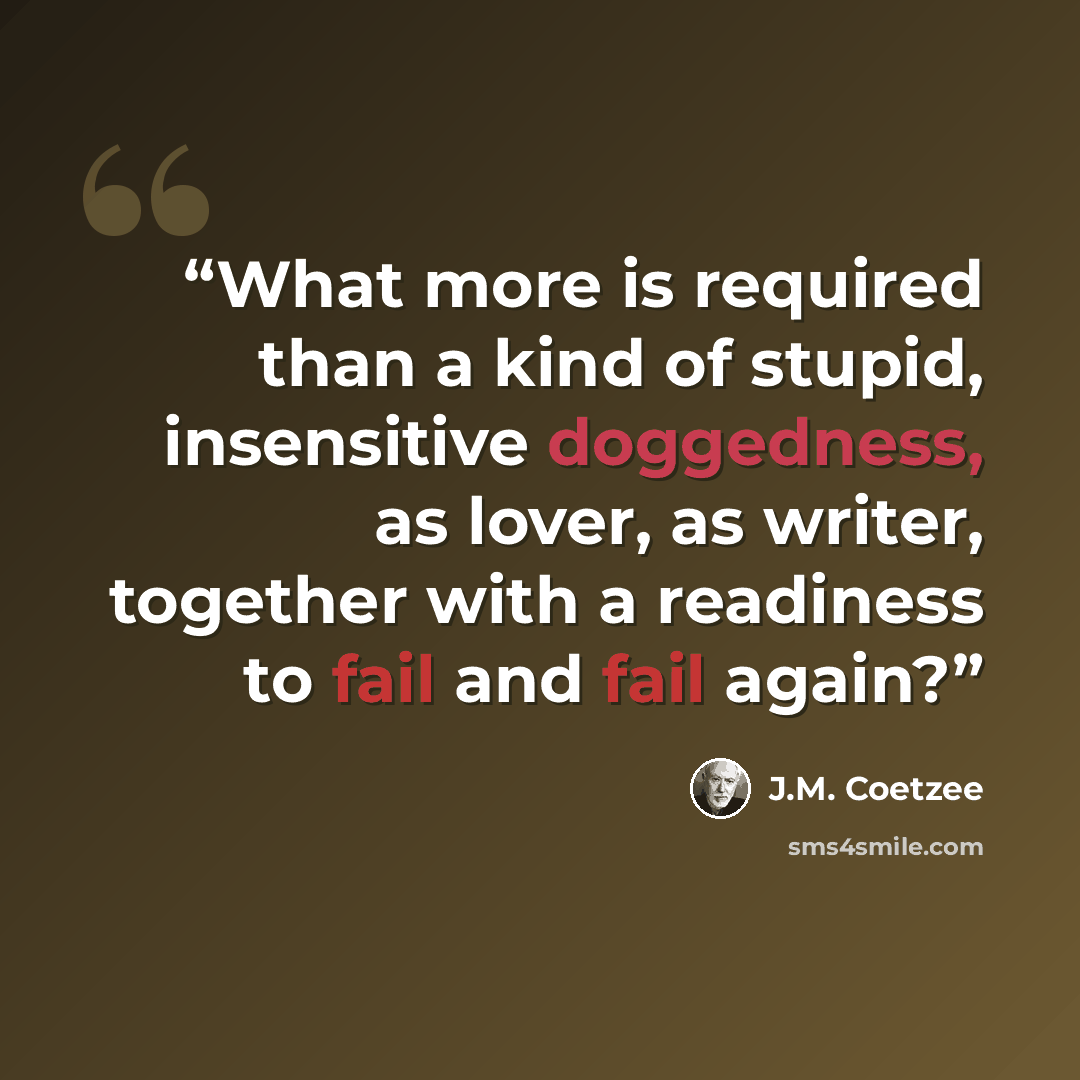 “What more is required than a kind of stupid, insensitive doggedness, as lover, as writer, together with a readiness to fail and fail again?” quote by J.M. Coetzee