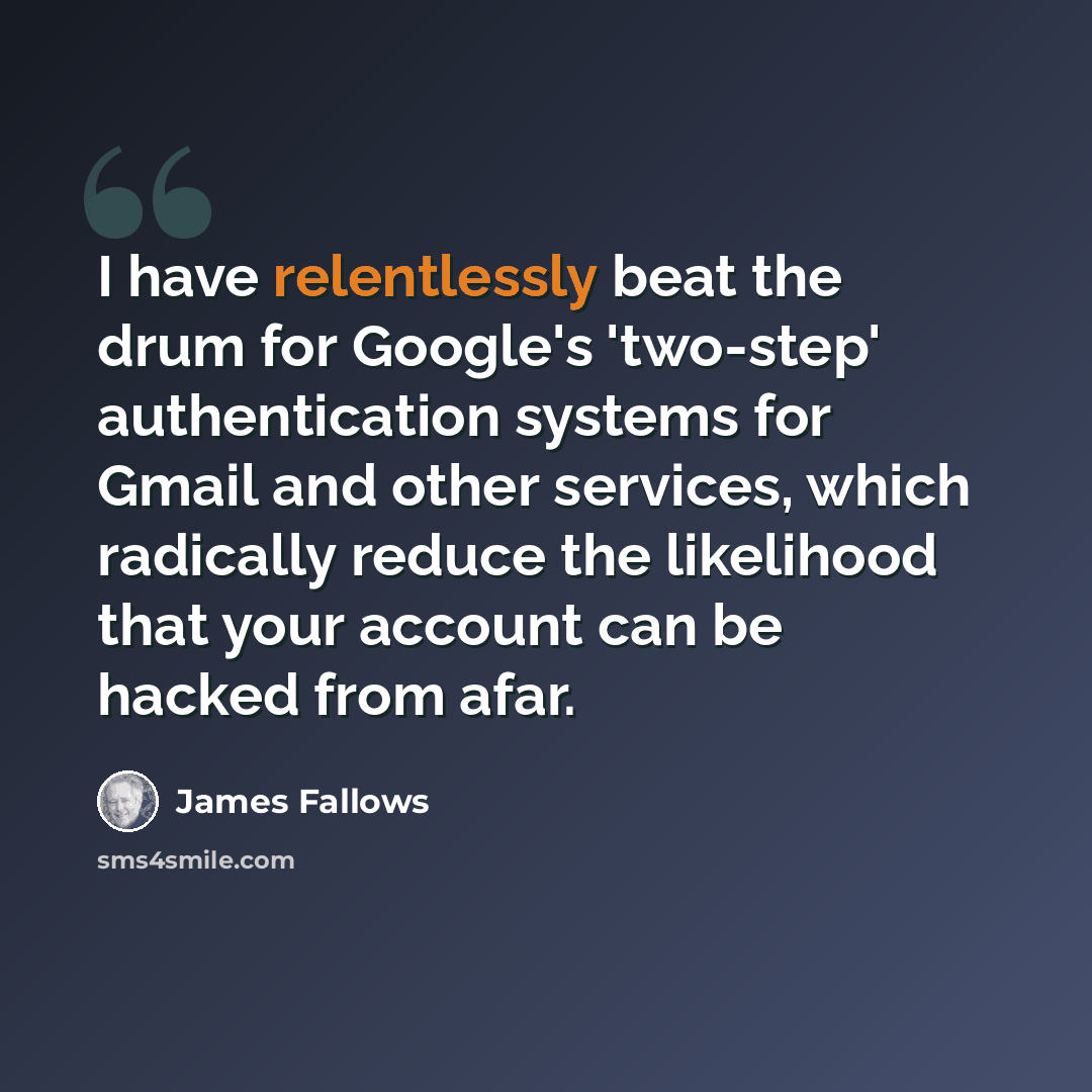 “I have relentlessly beat the drum for Google's 'two-step' authentication systems for Gmail and other services, which radically reduce the likelihood that your account can be hacked from afar.” quote by James Fallows