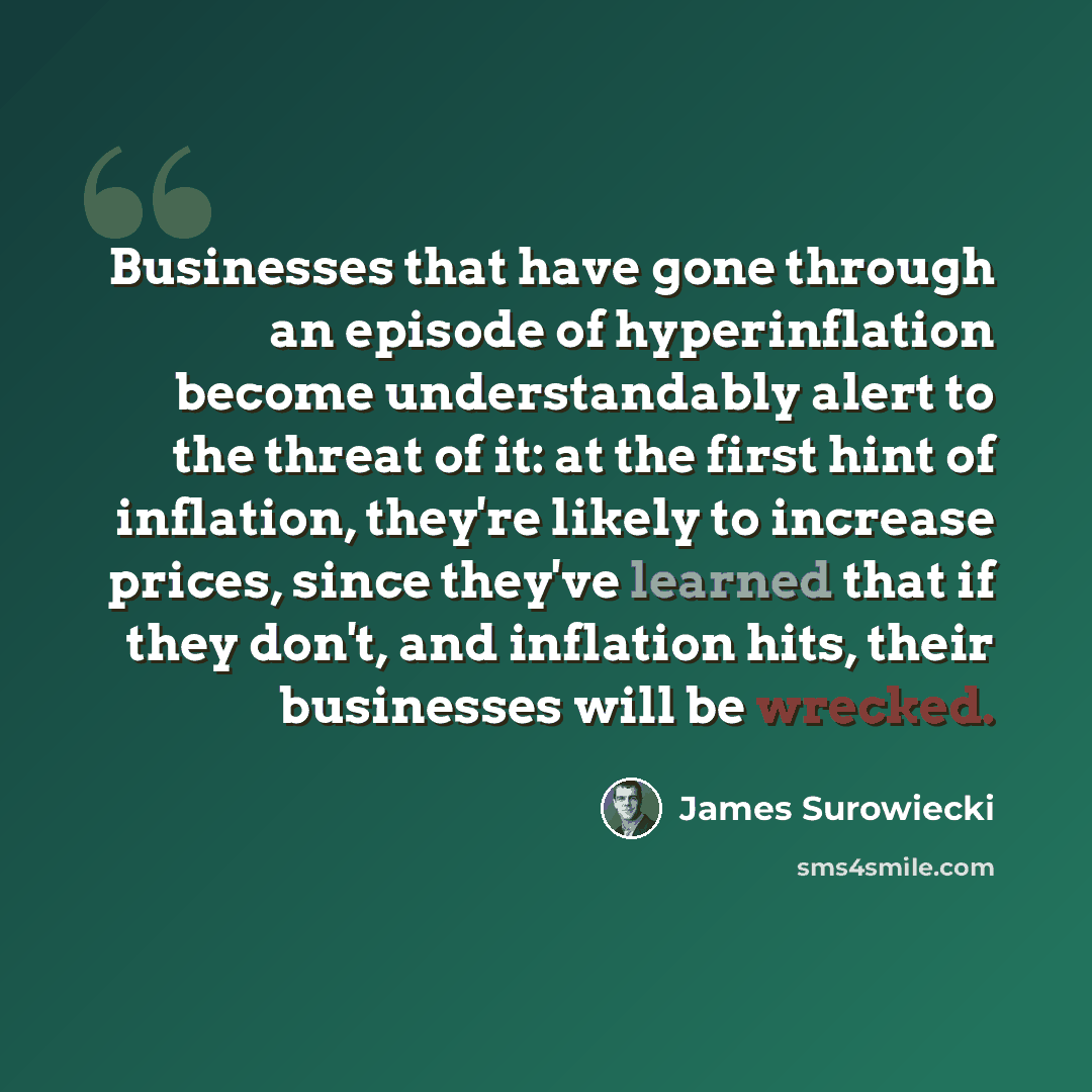“Businesses that have gone through an episode of hyperinflation become understandably alert to the threat of it: at the first hint of inflation, they're likely to increase prices, since they've learned that if they don't, and inflation hits, their businesses will be wrecked.” quote by James Surowiecki