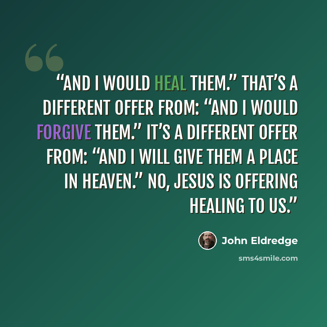 “And I would heal them.” That’s a different offer from: “And I would forgive them.” It’s a different offer from: “And I will give them a place in heaven.” No, Jesus is offering healing to us.” quote by John Eldredge