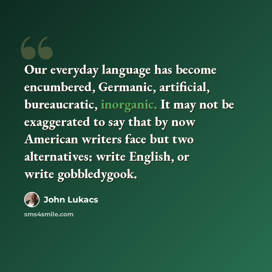 “Our everyday language has become encumbered, Germanic, artificial, bureaucratic, inorganic. It may not be exaggerated to say that by now American writers face but two alternatives: write English, or write gobbledygook.” quote by John Lukacs