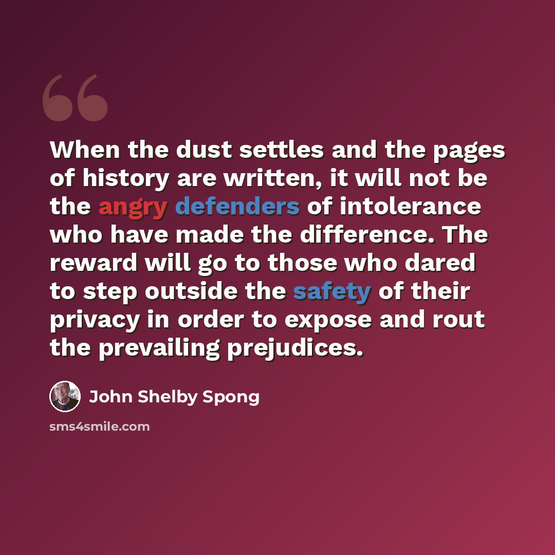 “When the dust settles and the pages of history are written, it will not be the angry defenders of intolerance who have made the difference. The reward will go to those who dared to step outside the safety of their privacy in order to expose and rout the prevailing prejudices.” quote by John Shelby Spong