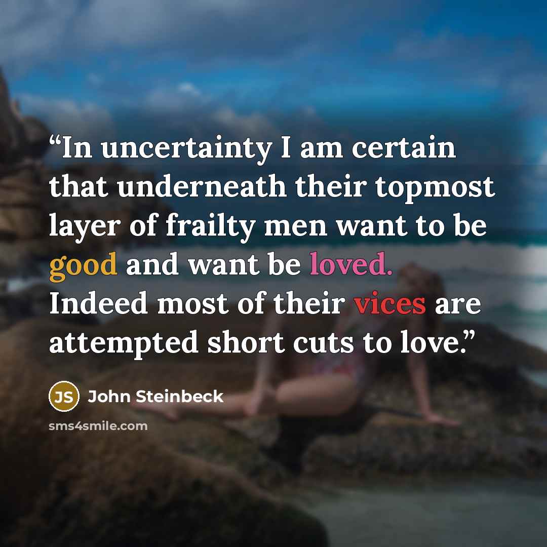 “In uncertainty I am certain that underneath their topmost layer of frailty men want to be good and want be loved. Indeed most of their vices are attempted short cuts to love.” quote by John Steinbeck