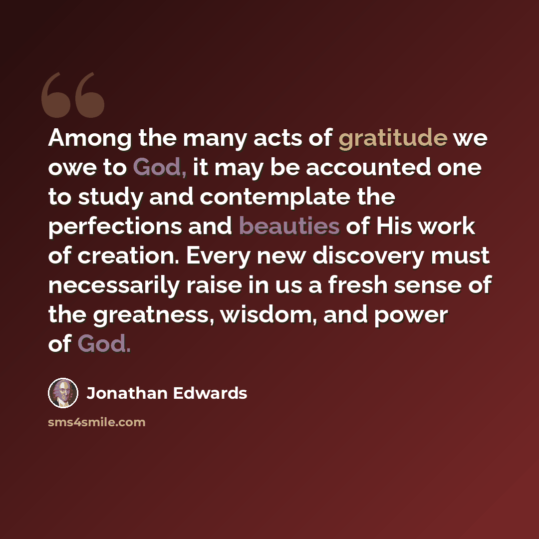 “Among the many acts of gratitude we owe to God, it may be accounted one to study and contemplate the perfections and beauties of His work of creation. Every new discovery must necessarily raise in us a fresh sense of the greatness, wisdom, and power of God.” quote by Jonathan Edwards