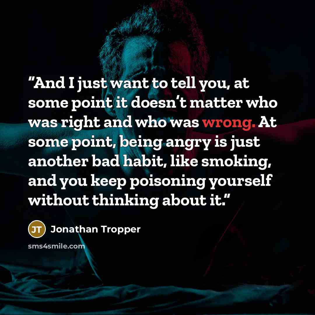 “And I just want to tell you, at some point it doesn’t matter who was right and who was wrong. At some point, being angry is just another bad habit, like smoking, and you keep poisoning yourself without thinking about it.” quote by Jonathan Tropper