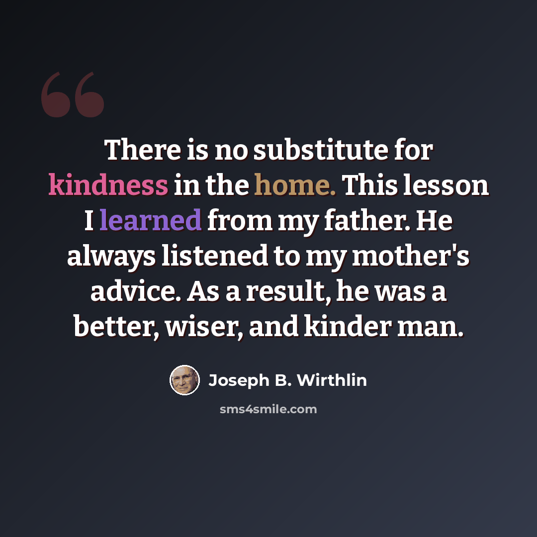 “There is no substitute for kindness in the home. This lesson I learned from my father. He always listened to my mother's advice. As a result, he was a better, wiser, and kinder man.” quote by Joseph B. Wirthlin