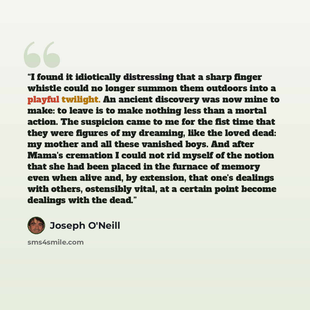 “I found it idiotically distressing that a sharp finger whistle could no longer summon them outdoors into a playful twilight. An ancient discovery was now mine to make: to leave is to make nothing less than a mortal action. The suspicion came to me for the fist time that they were figures of my…” quote by Joseph O'Neill