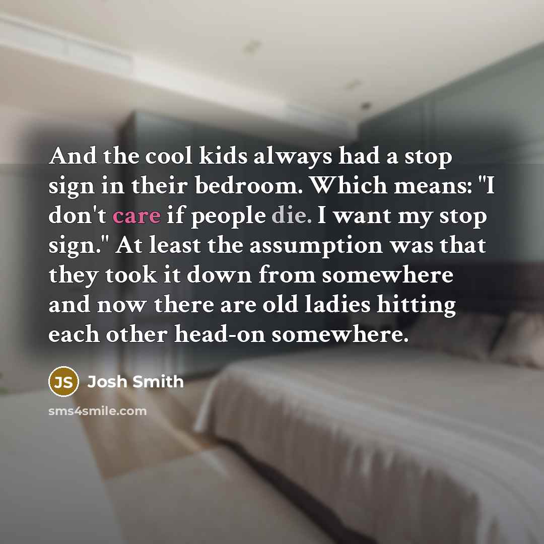 “And the cool kids always had a stop sign in their bedroom. Which means: "I don't care if people die. I want my stop sign." At least the assumption was that they took it down from somewhere and now there are old ladies hitting each other head-on somewhere.” quote by Josh Smith