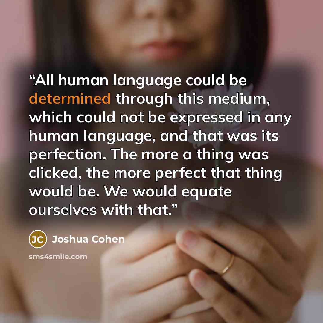 “All human language could be determined through this medium, which could not be expressed in any human language, and that was its perfection. The more a thing was clicked, the more perfect that thing would be. We would equate ourselves with that.” quote by Joshua Cohen