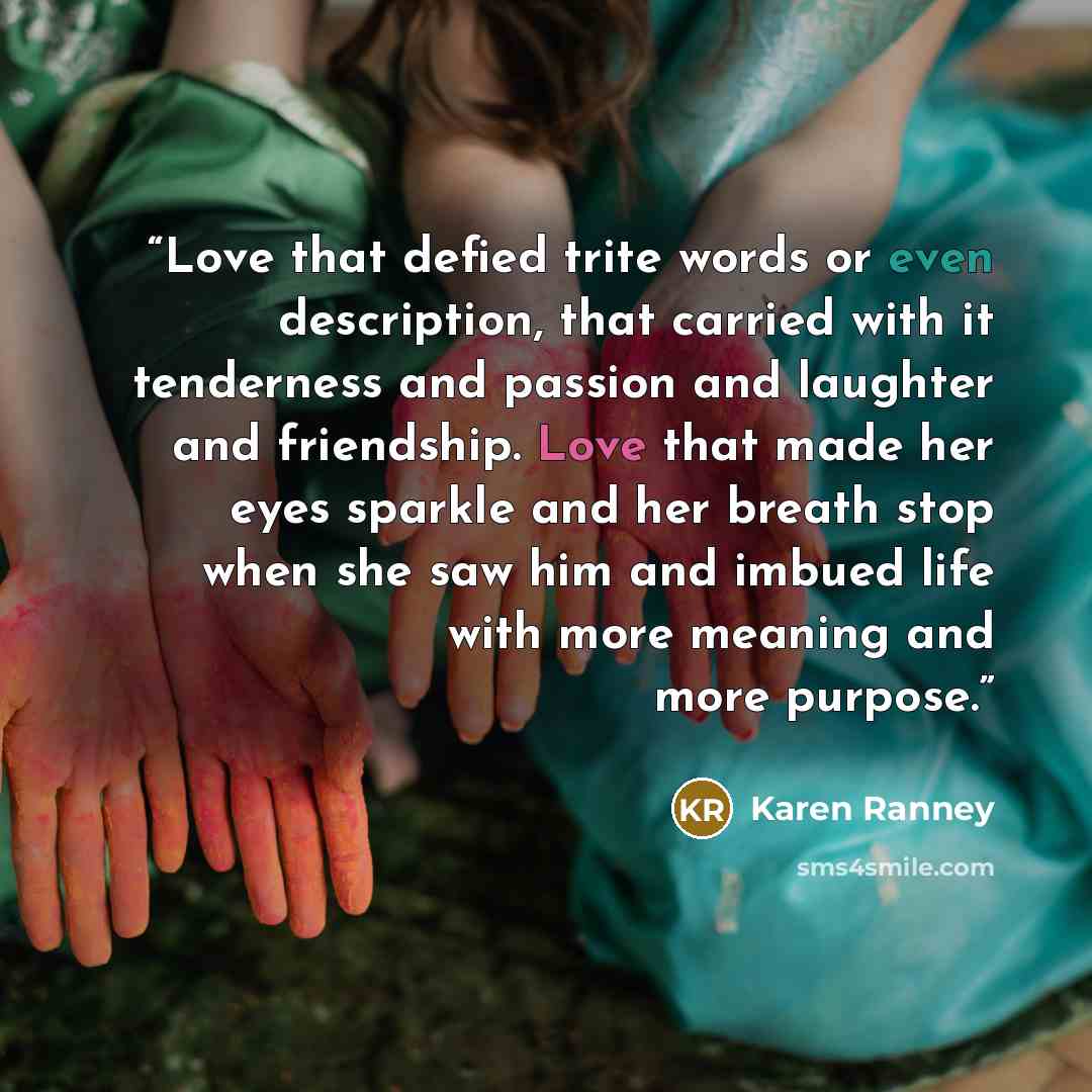 “Love that defied trite words or even description, that carried with it tenderness and passion and laughter and friendship. Love that made her eyes sparkle and her breath stop when she saw him and imbued life with more meaning and more purpose.” quote by Karen Ranney