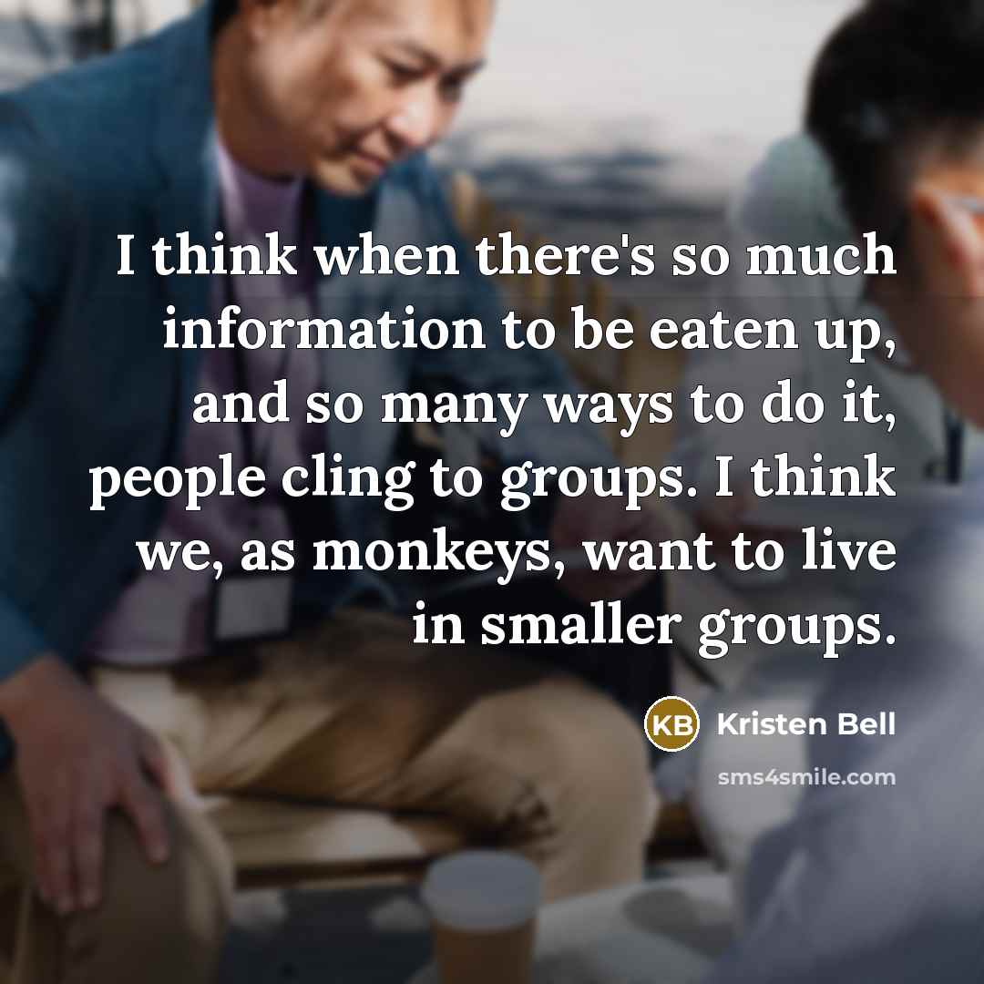 “I think when there's so much information to be eaten up, and so many ways to do it, people cling to groups. I think we, as monkeys, want to live in smaller groups.” quote by Kristen Bell