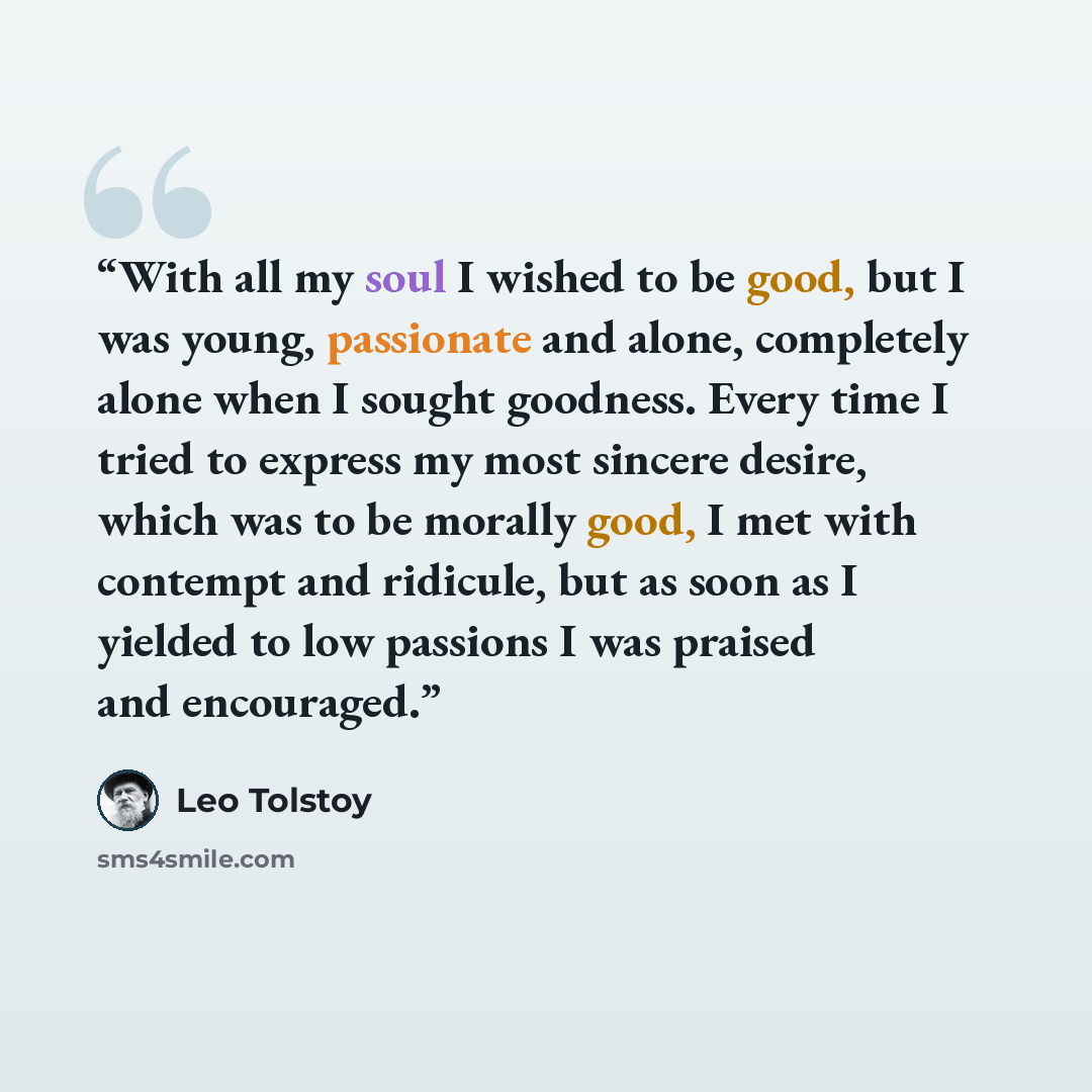 “With all my soul I wished to be good, but I was young, passionate and alone, completely alone when I sought goodness. Every time I tried to express my most sincere desire, which was to be morally good, I met with contempt and ridicule, but as soon as I yielded to low passions I was praised and…” quote by Leo Tolstoy