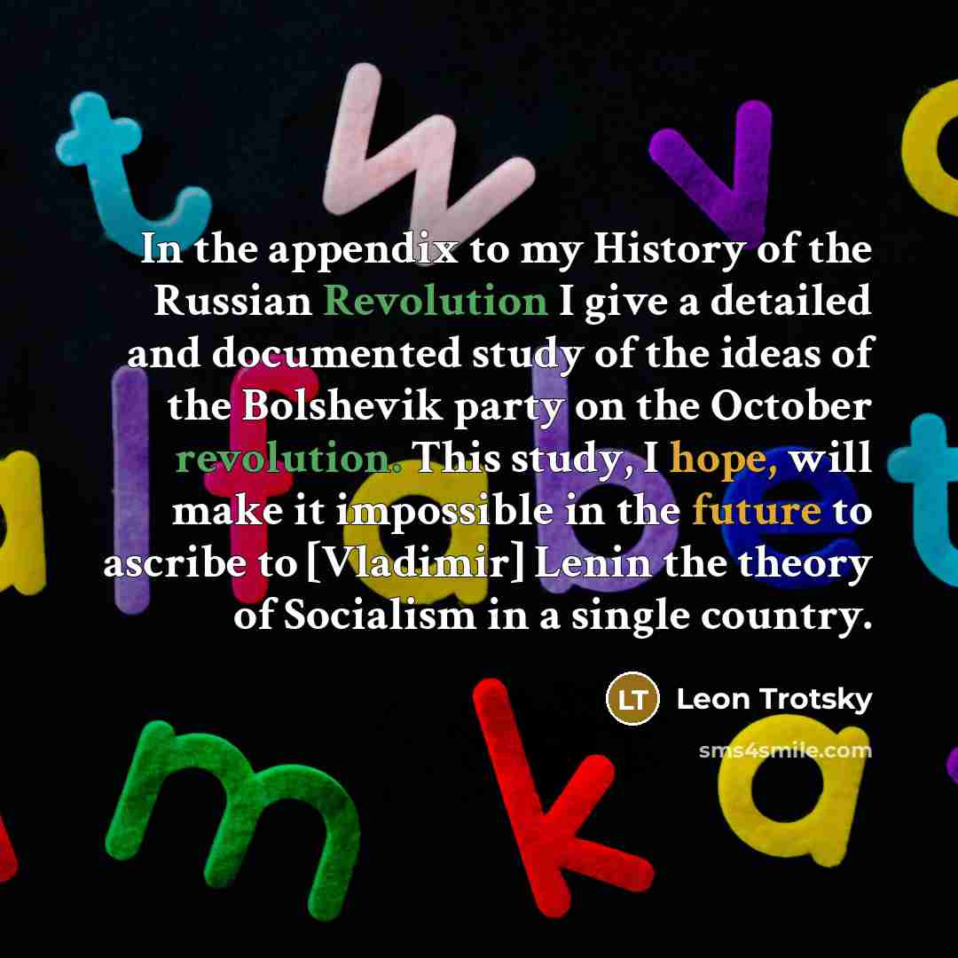 “In the appendix to my History of the Russian Revolution I give a detailed and documented study of the ideas of the Bolshevik party on the October revolution. This study, I hope, will make it impossible in the future to ascribe to [Vladimir] Lenin the theory of Socialism in a single country.” quote by Leon Trotsky